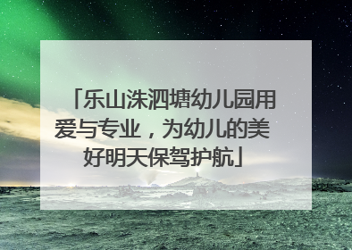 乐山洙泗塘幼儿园用爱与专业，为幼儿的美好明天保驾护航