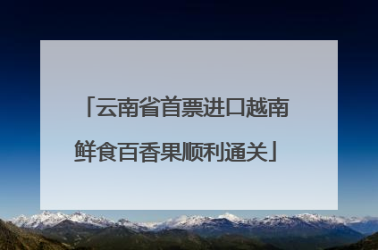 云南省首票进口越南鲜食百香果顺利通关