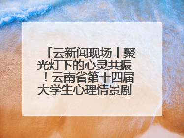 云新闻现场丨聚光灯下的心灵共振！云南省第十四届大学生心理情景剧决赛燃情开演