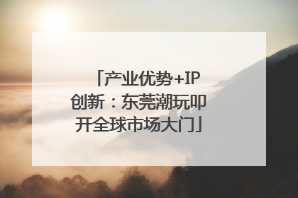 产业优势+IP创新：东莞潮玩叩开全球市场大门