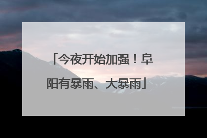 今夜开始加强！阜阳有暴雨、大暴雨