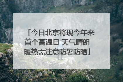 今日北京将现今年来首个高温日 天气晴朗暖热需注意防暑防晒