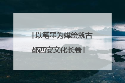 以笔墨为媒绘就古都西安文化长卷