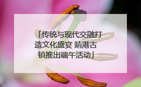 传统与现代交融打造文化盛宴 靖港古镇推出端午活动