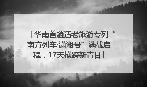 华南首趟适老旅游专列“南方列车·潇湘号”满载启程，17天横跨新青甘