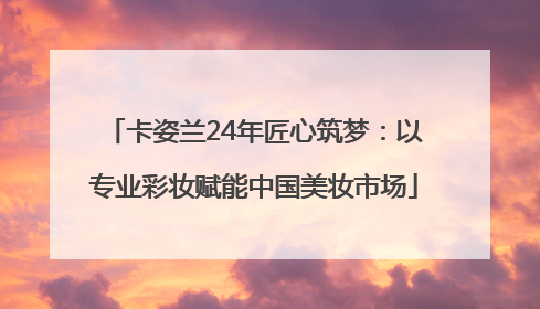 卡姿兰24年匠心筑梦：以专业彩妆赋能中国美妆市场