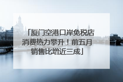 厦门空港口岸免税店消费热力攀升！前五月销售比增近三成