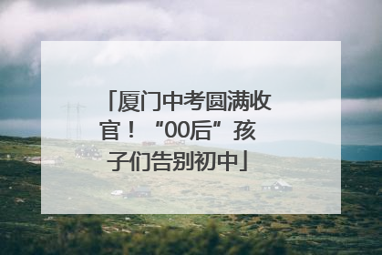 厦门中考圆满收官！“00后”孩子们告别初中