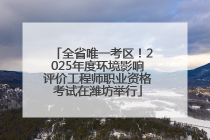 全省唯一考区！2025年度环境影响评价工程师职业资格考试在潍坊举行