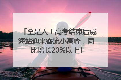 全是人！高考结束后威海站迎来客流小高峰，同比增长20%以上