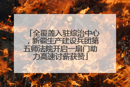 全覆盖入驻综治中心，新疆生产建设兵团第五师法院开启一扇门助力高速讨薪获赞