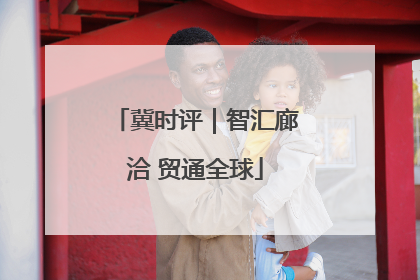 冀时评｜智汇廊洽 贸通全球