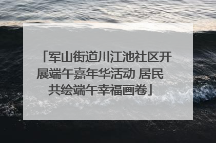 军山街道川江池社区开展端午嘉年华活动 居民共绘端午幸福画卷