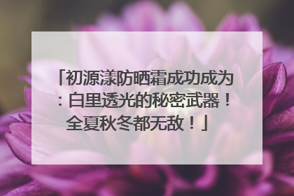 初源漾防晒霜成功成为：白里透光的秘密武器！全夏秋冬都无敌！