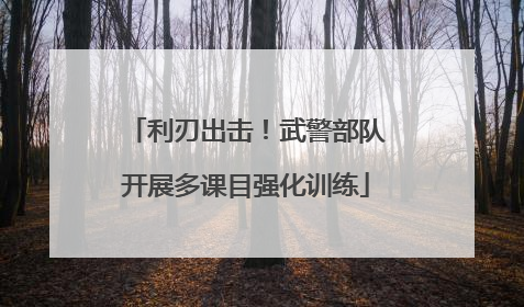 利刃出击！武警部队开展多课目强化训练