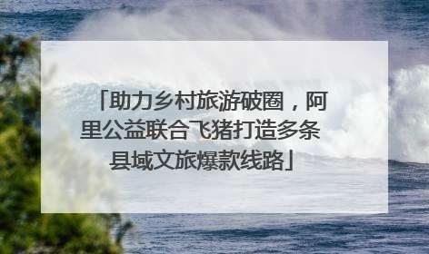 助力乡村旅游破圈，阿里公益联合飞猪打造多条县域文旅爆款线路