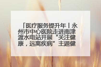 医疗服务提升年丨永州市中心医院走进南津渡水电站开展“关注健康，远离疾病”主题健康促进活动