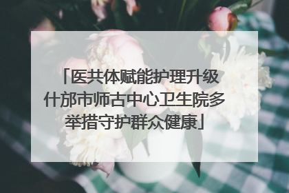 医共体赋能护理升级 什邡市师古中心卫生院多举措守护群众健康