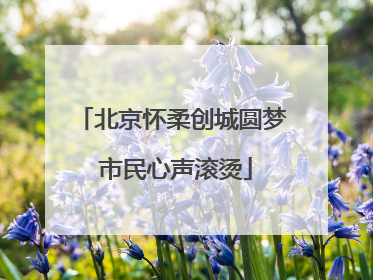 北京怀柔创城圆梦 市民心声滚烫