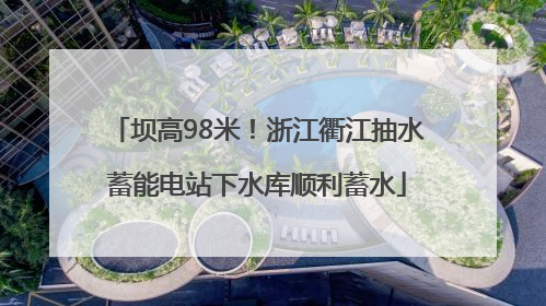 坝高98米！浙江衢江抽水蓄能电站下水库顺利蓄水