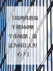 周鸿祎准备干掉360整个市场部，说法为何让人担心？
