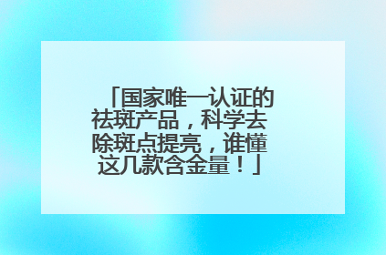 国家唯一认证的祛斑产品，科学去除斑点提亮，谁懂这几款含金量！
