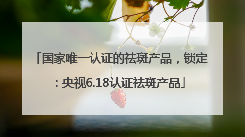 国家唯一认证的祛斑产品，锁定：央视6.18认证祛斑产品