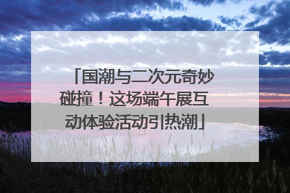 国潮与二次元奇妙碰撞！这场端午展互动体验活动引热潮