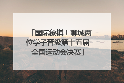 国际象棋！聊城两位学子晋级第十五届全国运动会决赛