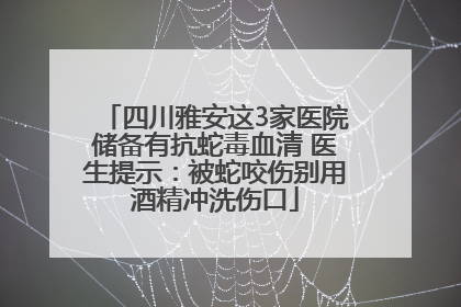 四川雅安这3家医院储备有抗蛇毒血清 医生提示：被蛇咬伤别用酒精冲洗伤口
