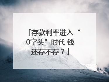 存款利率进入“0字头”时代 钱还存不存？