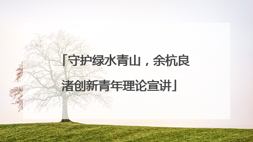守护绿水青山，余杭良渚创新青年理论宣讲
