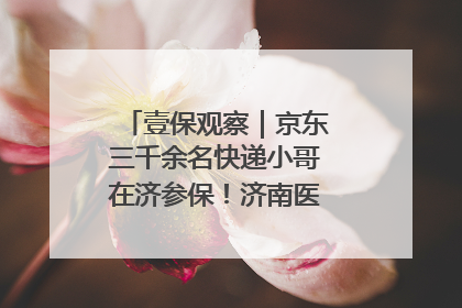 壹保观察｜京东三千余名快递小哥在济参保！济南医保局喊你来参保