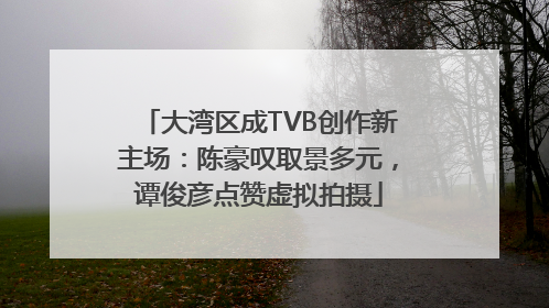 大湾区成TVB创作新主场：陈豪叹取景多元，谭俊彦点赞虚拟拍摄