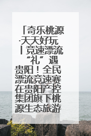 奇乐桃源·天天好玩丨竞速漂流 “礼”遇贵阳！全民漂流竞速赛在贵阳产控集团旗下桃源生态旅游度假区举行