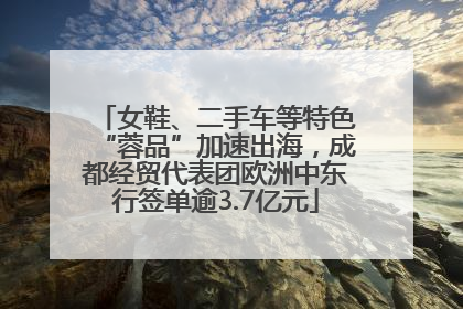 女鞋、二手车等特色“蓉品”加速出海，成都经贸代表团欧洲中东行签单逾3.7亿元