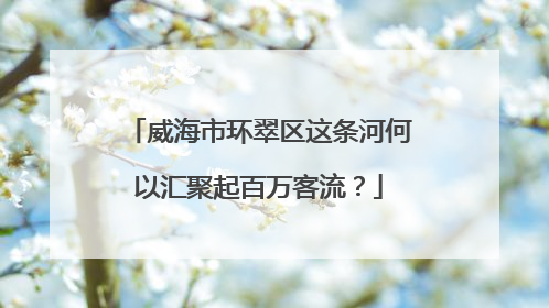 威海市环翠区这条河何以汇聚起百万客流？
