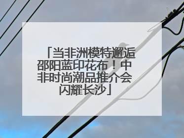 当非洲模特邂逅邵阳蓝印花布！中非时尚潮品推介会闪耀长沙