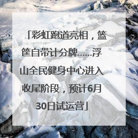 彩虹跑道亮相，篮筐自带计分牌……浮山全民健身中心进入收尾阶段，预计6月30日试运营