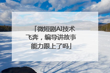 微短剧AI技术飞奔，编导讲故事能力跟上了吗