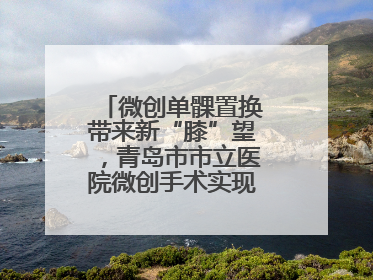 微创单髁置换带来新“膝”望，青岛市市立医院微创手术实现“保膝”目标