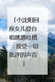 小沈阳回应女儿登台唱跳遭吐槽：接受一切批评的声音