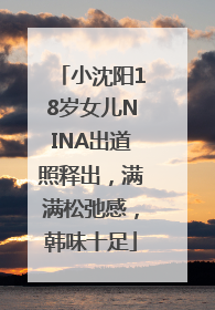 小沈阳18岁女儿NINA出道照释出，满满松弛感，韩味十足