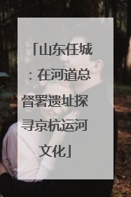 山东任城：在河道总督署遗址探寻京杭运河文化