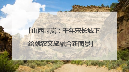 山西岢岚：千年宋长城下绘就农文旅融合新图景