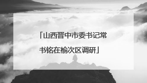 山西晋中市委书记常书铭在榆次区调研