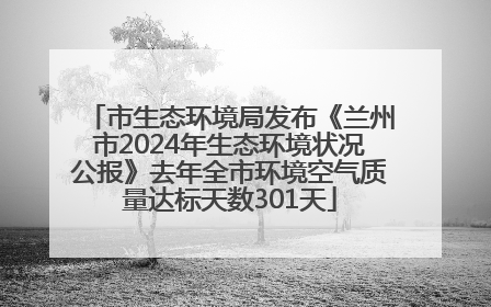 市生态环境局发布《兰州市2024年生态环境状况公报》去年全市环境空气质量达标天数301天