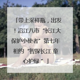 带上采样瓶，出发！沿江八市“长江大保护小使者”第七年相约“智探长江 童心护绿 ”