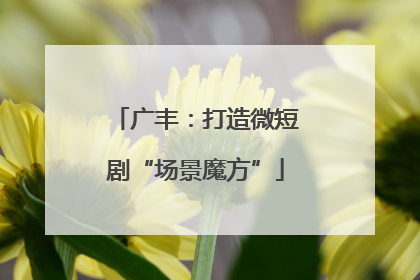 广丰：打造微短剧“场景魔方”