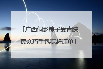 广西侗乡粽子受青睐 民众巧手包粽赶订单